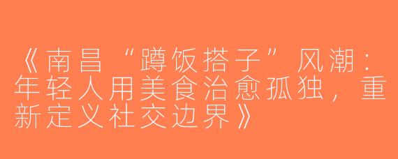 《南昌“蹲饭搭子”风潮：年轻人用美食治愈孤独，重新定义社交边界》