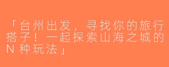 「台州出发，寻找你的旅行搭子！一起探索山海之城的N种玩法」