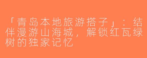 「青岛本地旅游搭子」：结伴漫游山海城，解锁红瓦绿树的独家记忆