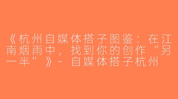 《杭州自媒体搭子图鉴：在江南烟雨中，找到你的创作“另一半”》-自媒体搭子杭州