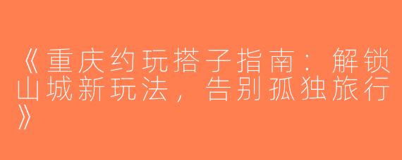 《重庆约玩搭子指南：解锁山城新玩法，告别孤独旅行》