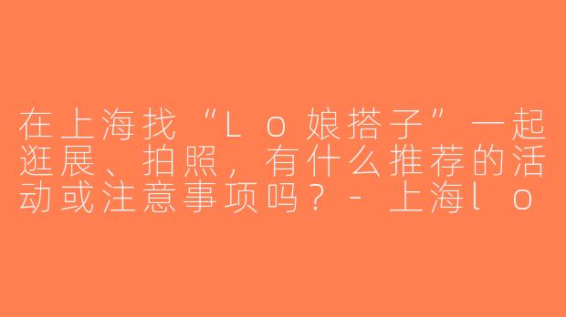 在上海找“Lo娘搭子”一起逛展、拍照，有什么推荐的活动或注意事项吗？-上海lo娘搭子