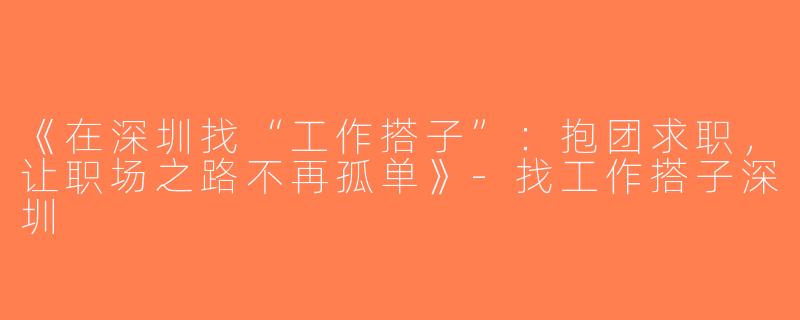 《在深圳找“工作搭子”：抱团求职，让职场之路不再孤单》-找工作搭子深圳