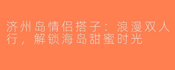 济州岛情侣搭子：浪漫双人行，解锁海岛甜蜜时光