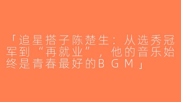 「追星搭子陈楚生：从选秀冠军到“再就业”，他的音乐始终是青春最好的BGM」