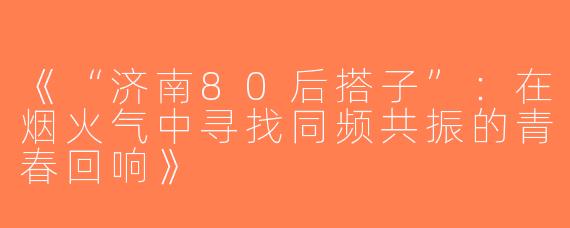 《“济南80后搭子”：在烟火气中寻找同频共振的青春回响》