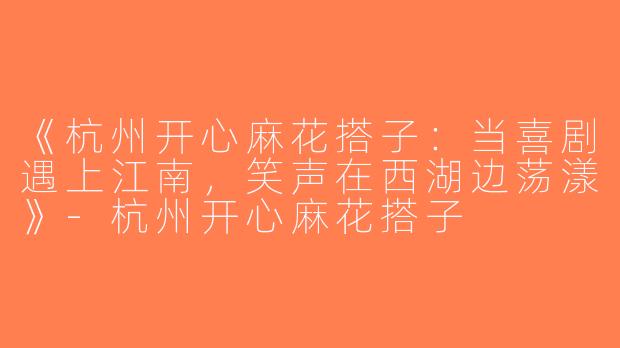 《杭州开心麻花搭子：当喜剧遇上江南，笑声在西湖边荡漾》-杭州开心麻花搭子