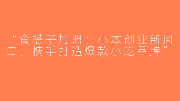“食搭子加盟：小本创业新风口，携手打造爆款小吃品牌”