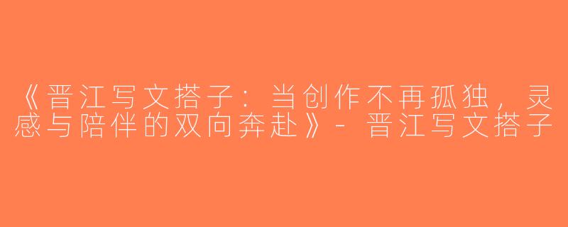 《晋江写文搭子：当创作不再孤独，灵感与陪伴的双向奔赴》-晋江写文搭子