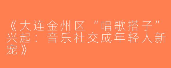 《大连金州区“唱歌搭子”兴起：音乐社交成年轻人新宠》