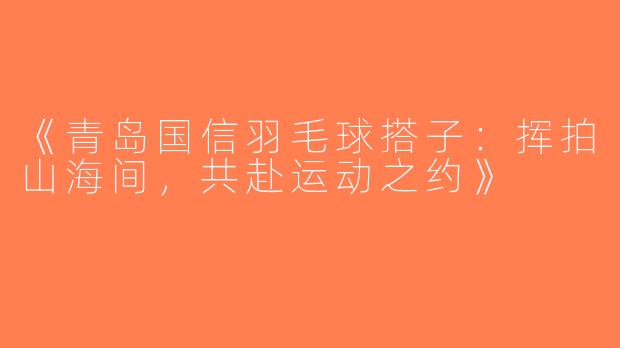 《青岛国信羽毛球搭子：挥拍山海间，共赴运动之约》