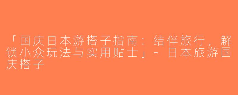「国庆日本游搭子指南：结伴旅行，解锁小众玩法与实用贴士」-日本旅游国庆搭子