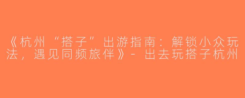《杭州“搭子”出游指南：解锁小众玩法，遇见同频旅伴》-出去玩搭子杭州