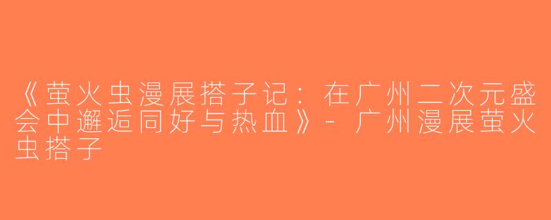 《萤火虫漫展搭子记：在广州二次元盛会中邂逅同好与热血》-广州漫展萤火虫搭子