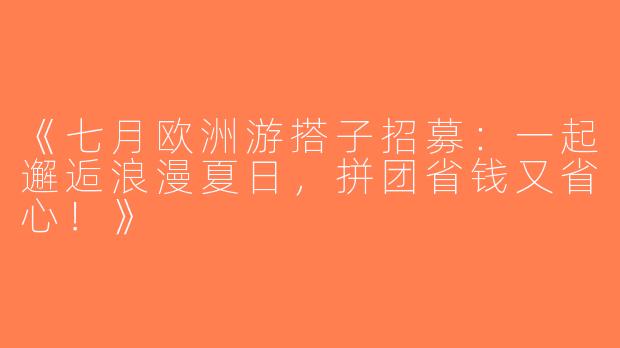 《七月欧洲游搭子招募：一起邂逅浪漫夏日，拼团省钱又省心！》