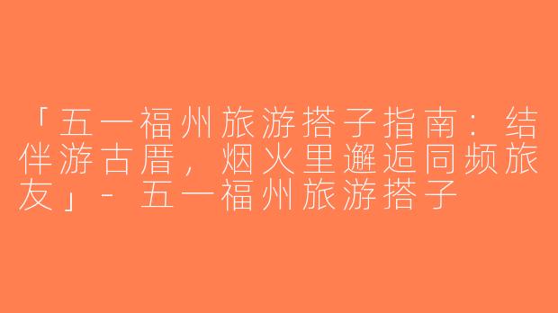 「五一福州旅游搭子指南：结伴游古厝，烟火里邂逅同频旅友」-五一福州旅游搭子