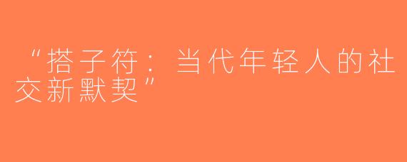 “搭子符：当代年轻人的社交新默契”