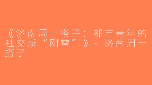 《济南周一搭子：都市青年的社交新“刚需”》-济南周一搭子