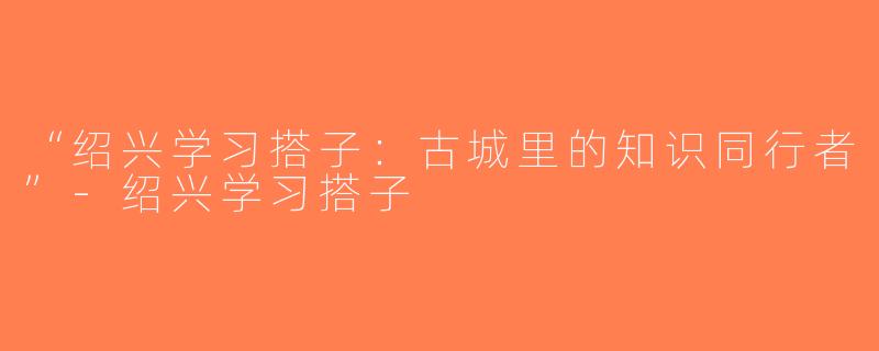 “绍兴学习搭子：古城里的知识同行者”-绍兴学习搭子