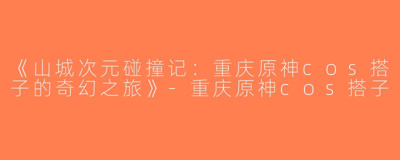 《山城次元碰撞记：重庆原神cos搭子的奇幻之旅》-重庆原神cos搭子