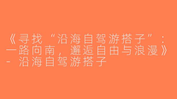《寻找“沿海自驾游搭子”：一路向南，邂逅自由与浪漫》-沿海自驾游搭子