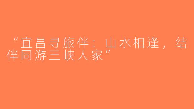 “宜昌寻旅伴：山水相逢，结伴同游三峡人家”
