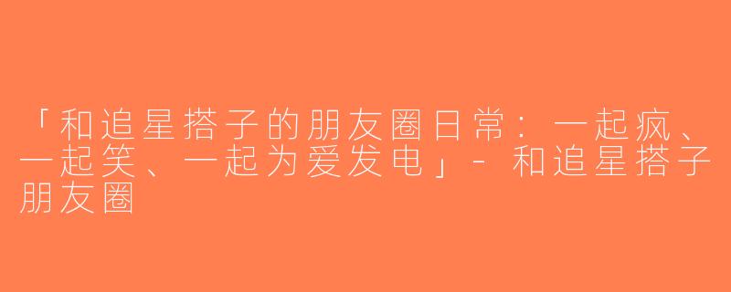 「和追星搭子的朋友圈日常：一起疯、一起笑、一起为爱发电」-和追星搭子朋友圈
