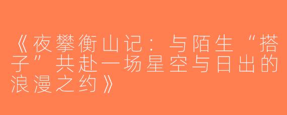 《夜攀衡山记：与陌生“搭子”共赴一场星空与日出的浪漫之约》