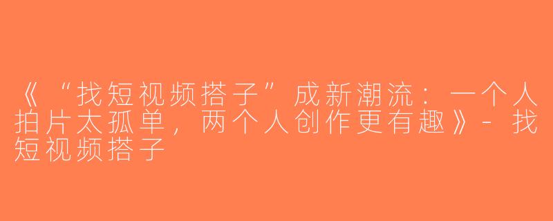 《“找短视频搭子”成新潮流：一个人拍片太孤单，两个人创作更有趣》-找短视频搭子