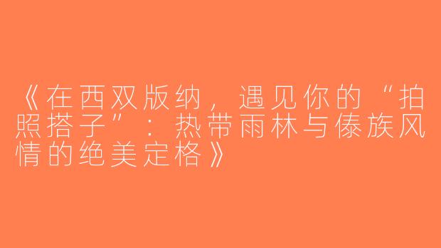 《在西双版纳，遇见你的“拍照搭子”：热带雨林与傣族风情的绝美定格》