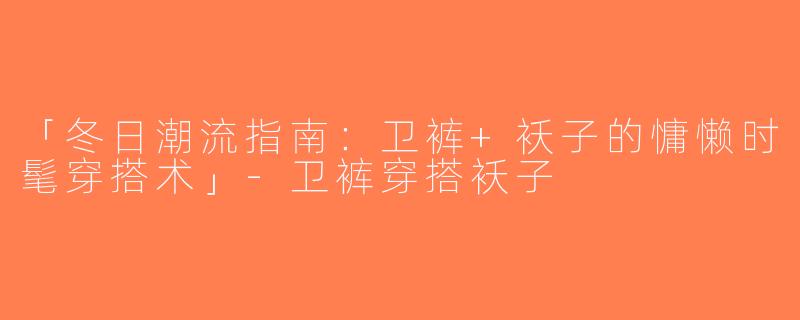 「冬日潮流指南：卫裤+袄子的慵懒时髦穿搭术」-卫裤穿搭袄子