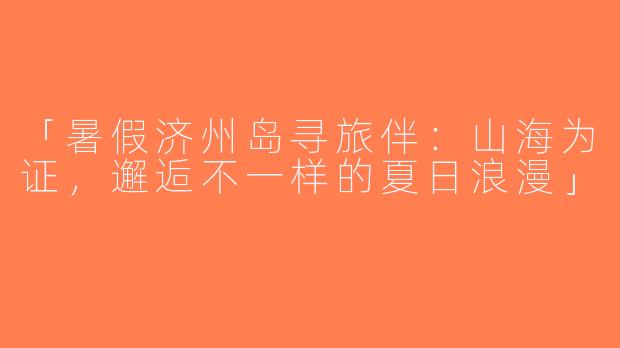 「暑假济州岛寻旅伴：山海为证，邂逅不一样的夏日浪漫」