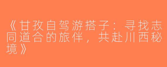 《甘孜自驾游搭子：寻找志同道合的旅伴，共赴川西秘境》