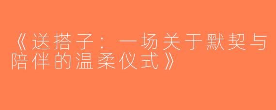 《送搭子：一场关于默契与陪伴的温柔仪式》