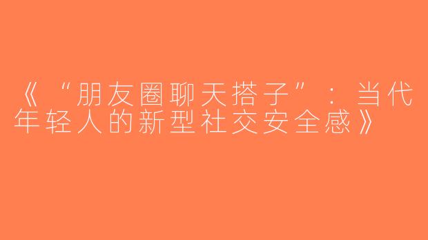 《“朋友圈聊天搭子”：当代年轻人的新型社交安全感》