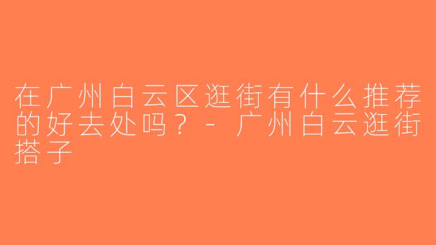 在广州白云区逛街有什么推荐的好去处吗？-广州白云逛街搭子