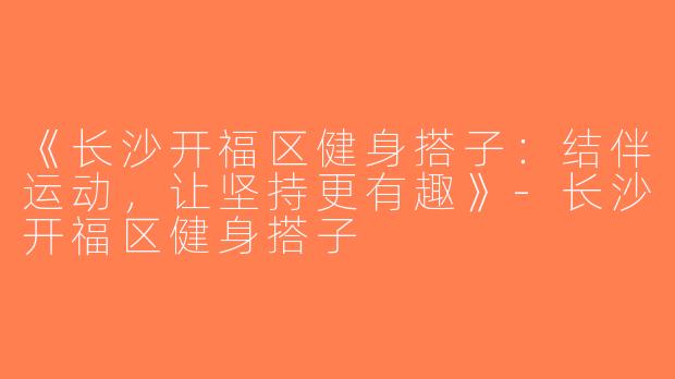 《长沙开福区健身搭子：结伴运动，让坚持更有趣》-长沙开福区健身搭子