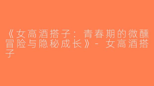 《女高酒搭子：青春期的微醺冒险与隐秘成长》-女高酒搭子