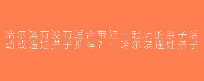 哈尔滨有没有适合带娃一起玩的亲子活动或遛娃搭子推荐？-哈尔滨遛娃搭子