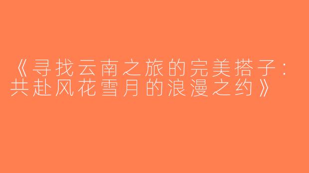 《寻找云南之旅的完美搭子：共赴风花雪月的浪漫之约》