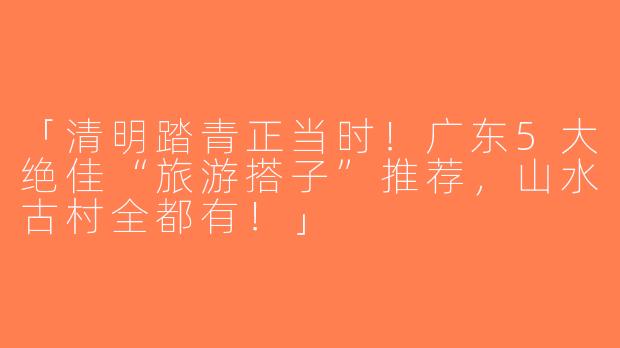 「清明踏青正当时！广东5大绝佳“旅游搭子”推荐，山水古村全都有！」