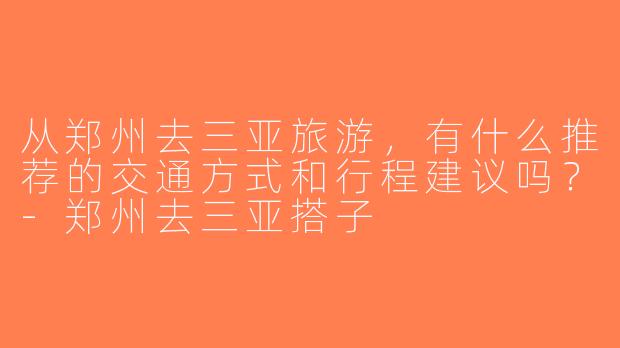 从郑州去三亚旅游，有什么推荐的交通方式和行程建议吗？-郑州去三亚搭子