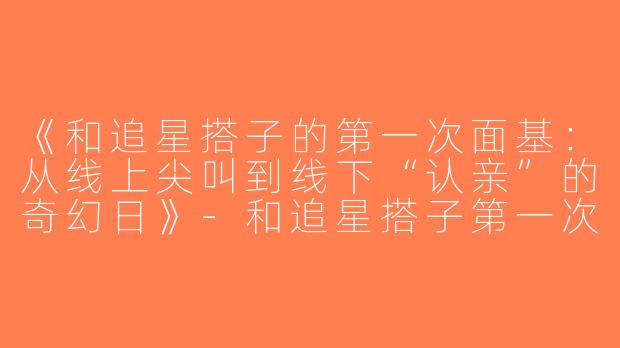 《和追星搭子的第一次面基：从线上尖叫到线下“认亲”的奇幻日》-和追星搭子第一次见面
