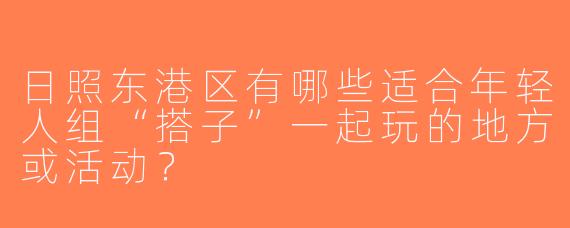 日照东港区有哪些适合年轻人组“搭子”一起玩的地方或活动？