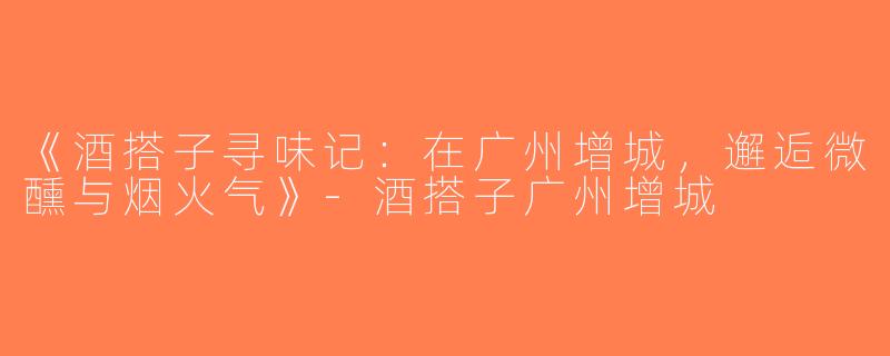 《酒搭子寻味记：在广州增城，邂逅微醺与烟火气》-酒搭子广州增城