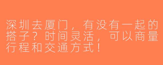 深圳去厦门，有没有一起的搭子？时间灵活，可以商量行程和交通方式！