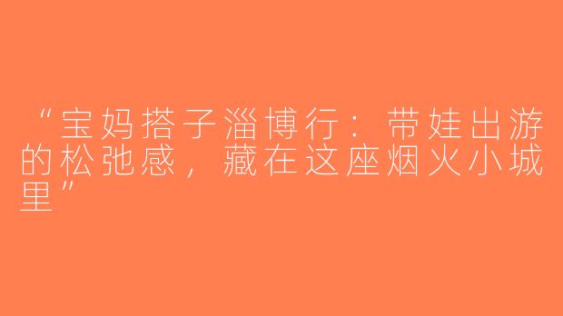 “宝妈搭子淄博行：带娃出游的松弛感，藏在这座烟火小城里”