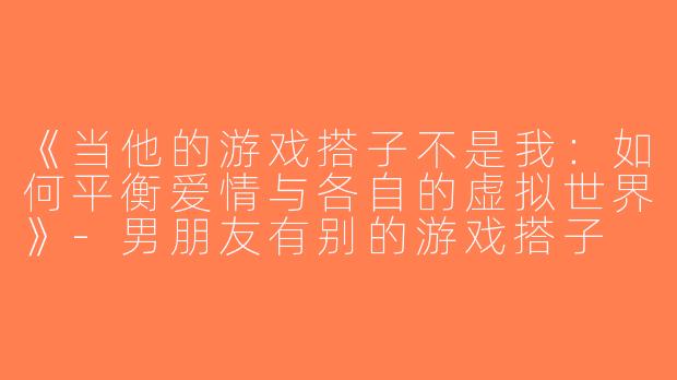《当他的游戏搭子不是我：如何平衡爱情与各自的虚拟世界》-男朋友有别的游戏搭子