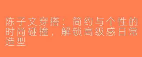 陈子文穿搭：简约与个性的时尚碰撞，解锁高级感日常造型
