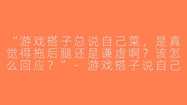 “游戏搭子总说自己菜，是真觉得拖后腿还是谦虚啊？该怎么回应？”-游戏搭子说自己菜